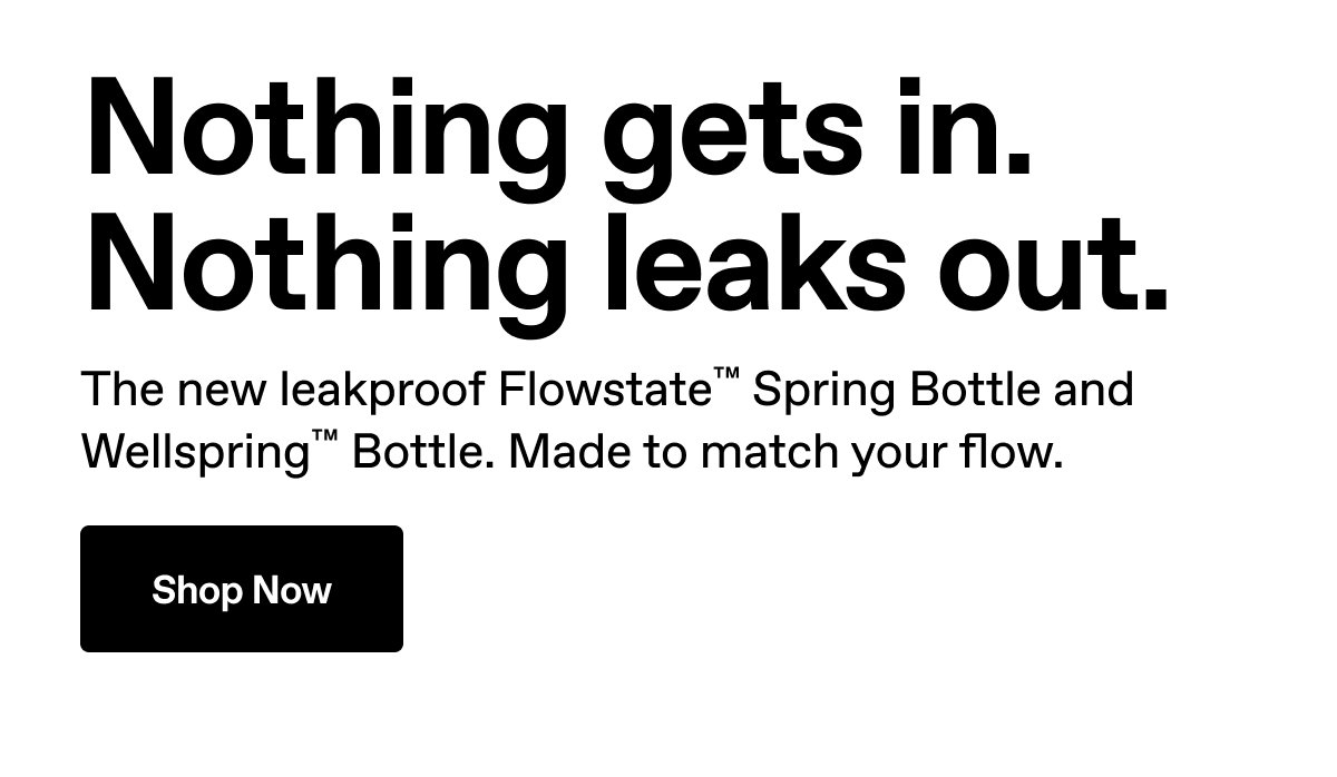 Nothing gets in. Nothing leaks out. The new leakproof Flowstate™ Spring Bottle and Wellspring™ Bottle. Made to match your flow. Shop Now.