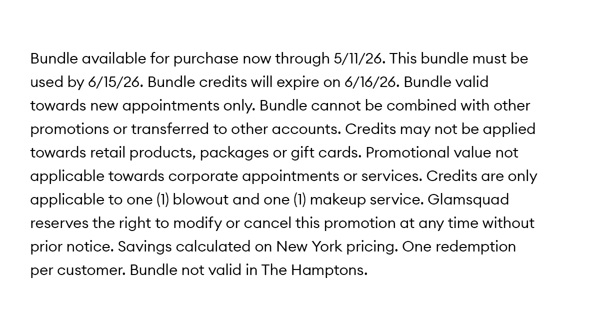 Bundle available for purchase now through 5/11/26. This bundle must be used by 6/15/26. Bundle credits will expire on 6/16/26. Bundle valid towards new appointments only. Bundle cannot be combined with other promotions or transferred to other accounts. Credits may not be applied towards retail products, packages or gift cards. Promotional value not applicable towards corporate appointments or services. Credits are only applicable to one (1) blowout and one (1) makeup service. Glamsquad reserves the right to modify or cancel this promotion at any time without prior notice. Savings calculated on New York pricing. One redemption per customer. Bundle not valid in The Hamptons.