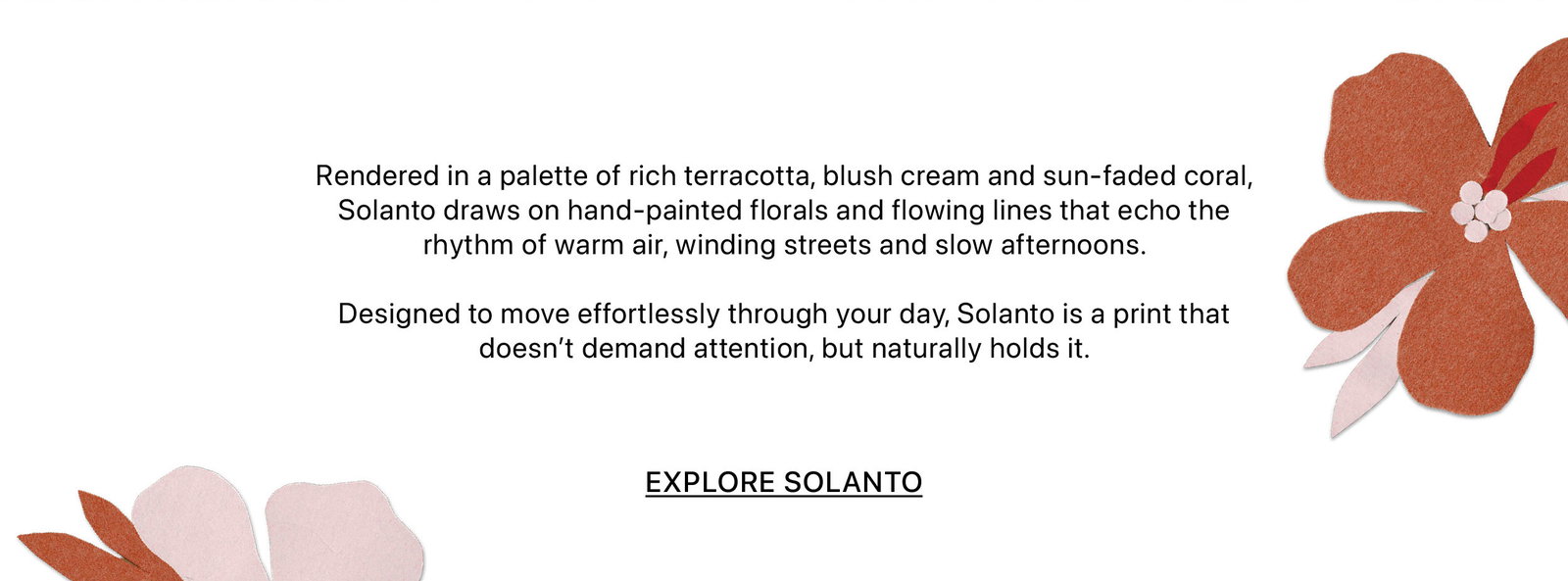 Rendered in a palette of rich terracotta, blush cream and sun-faded coral, Solanto draws on hand-painted florals and flowing lines that echo the rhythm of warm air, winding streets and slow afternoons. Designed to move effortlessly through your day, Solanto is a print that doesn’t demand attention, but naturally holds it.