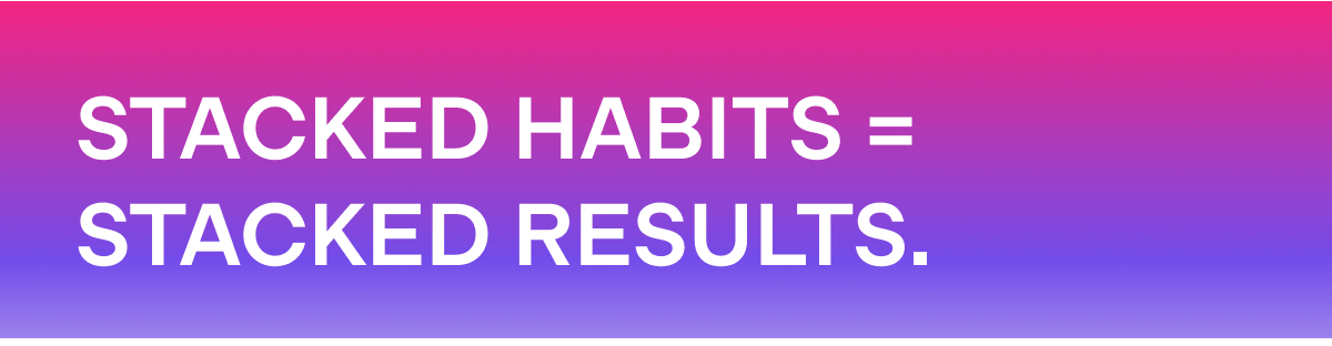 STACKED HABITS = STACKED RESULTS