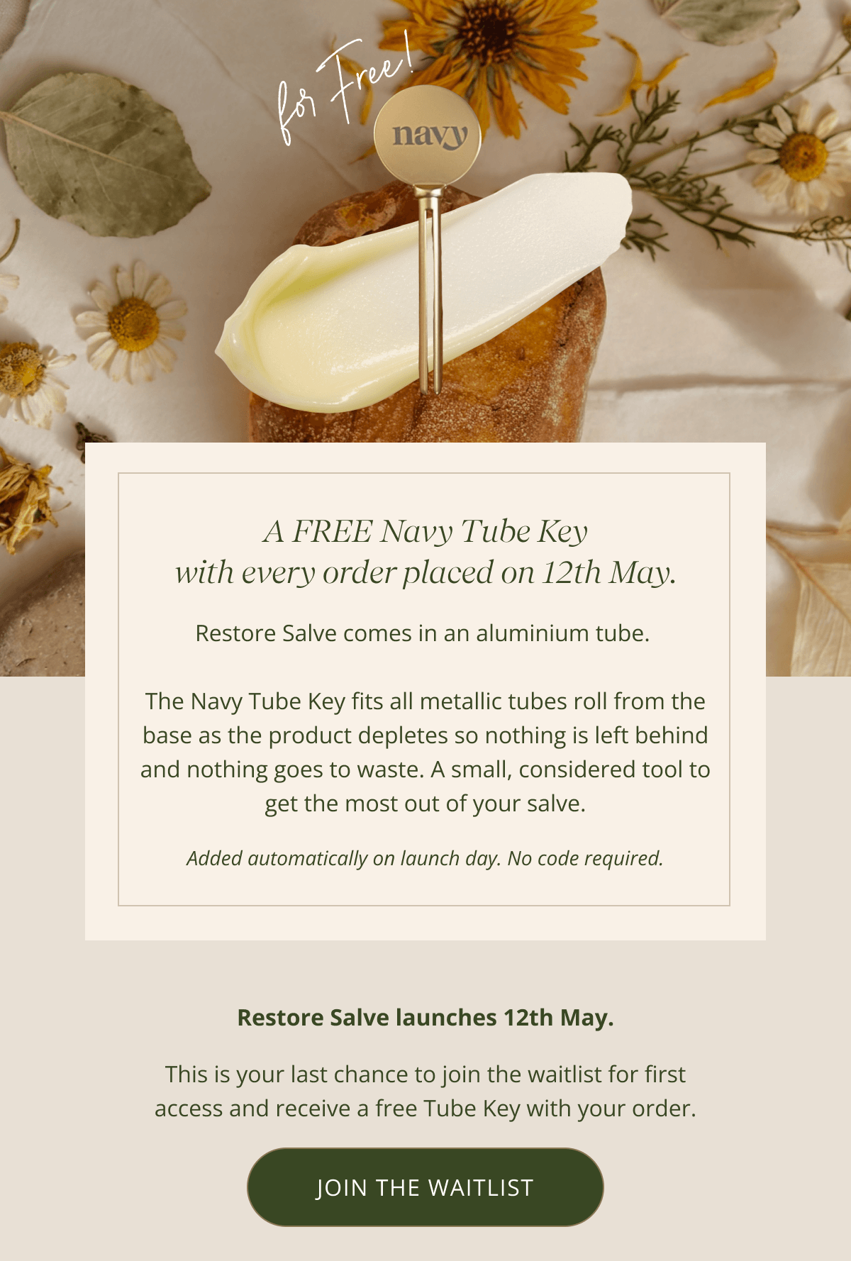 A FREE Navy Tube Key with every order placed on 12th May. | Restore Salve comes in an aluminium tube.   The Navy Tube Key fits all metallic tubes roll from the base as the product depletes so nothing is left behind and nothing goes to waste. A small, considered tool to get the most out of your salve. Added automatically on launch day. No code required. | Restore Salve launches 12th May. This is your last chance to join the waitlist for first access and receive a free Tube Key with your order. [JOIN THE WAITLIST ]