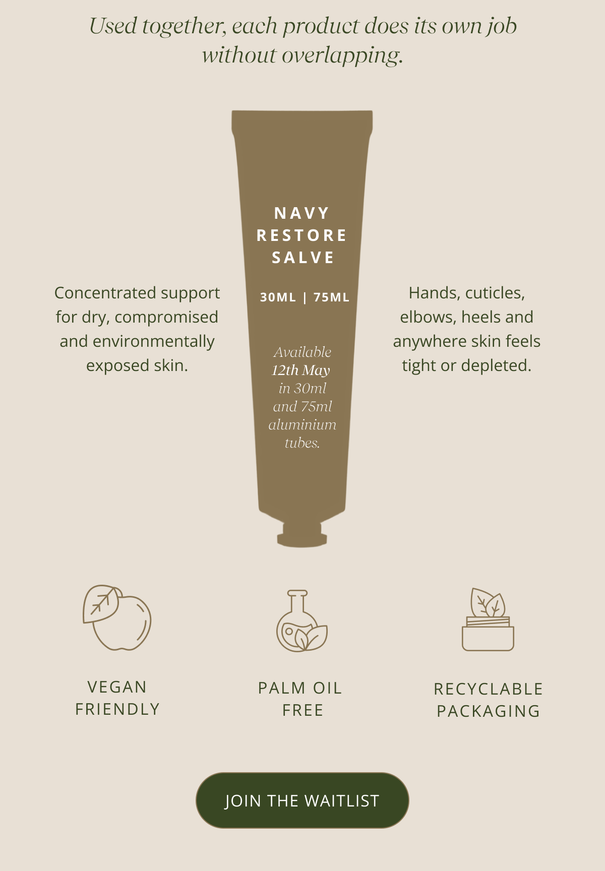 Used together, each product does its own job without overlapping. | Concentrated support for dry, compromised and environmentally exposed skin. | Hands, cuticles, elbows, heels and anywhere skin feels tight or depleted. | Navy Restore Salve. -  30ml | 75ml - Available 12th May  in 30ml and 75ml aluminium tubes.  [ JOIN THE WATCHLIST ]