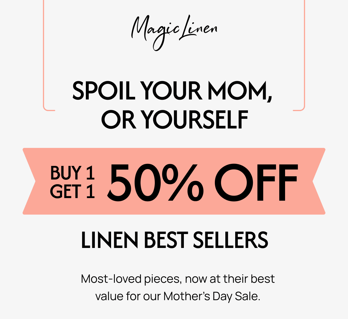 SPOIL YOUR MOM, OR YOURSELF SET150% OFF GET 1 LINEN BEST SELLERS Most-loved pieces, now at their best value for our Mother's Day Sale.