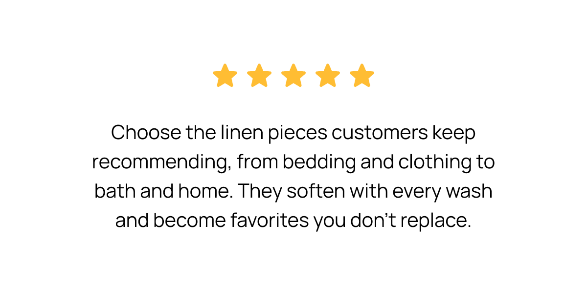 Choose the linen pieces customers keep recommending, from bedding and clothing to bath and home. They soften with every wash and become favorites you don't replace.