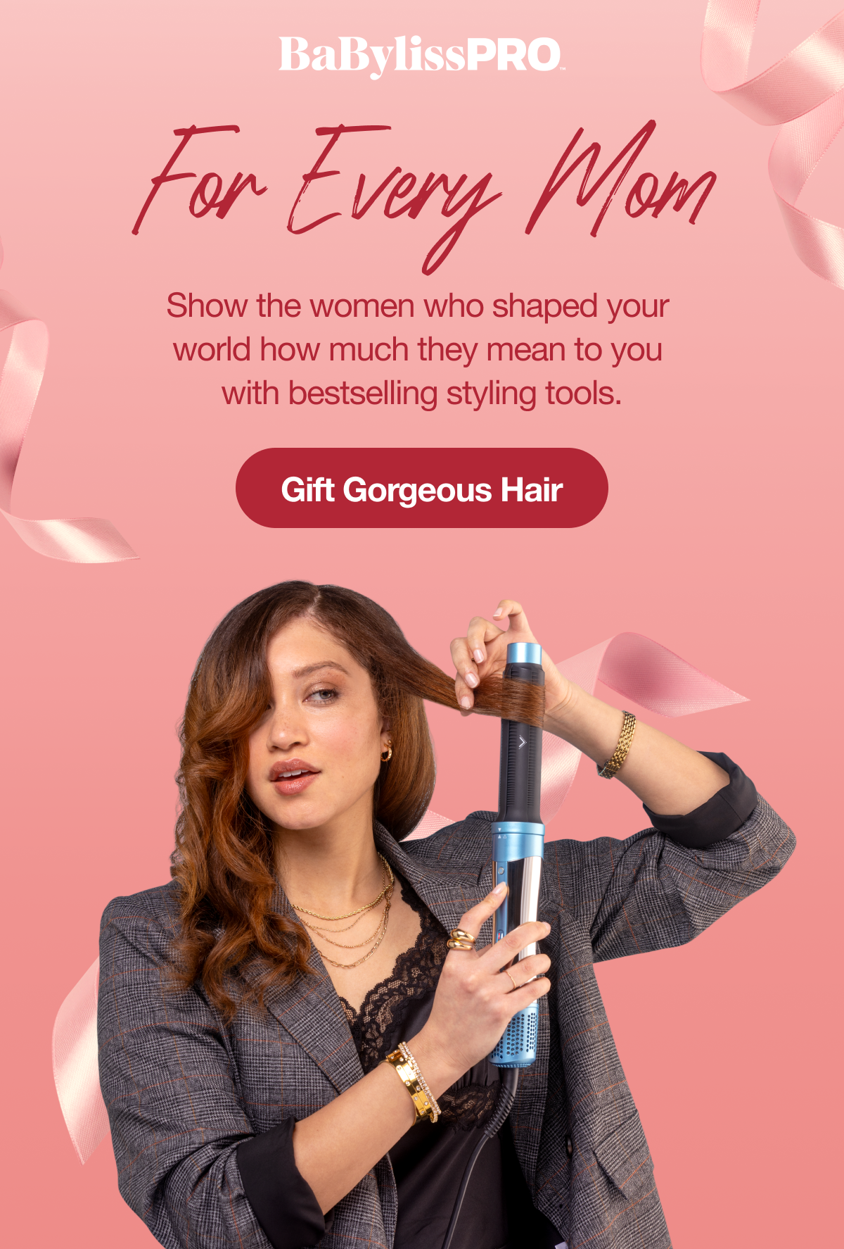 BaBylissPro I For Every Mom I Show the women who shaped your world how much they mean to you! Order now for an on-time Mother’s Day delivery. I GIFT GORGEOUS HAIR