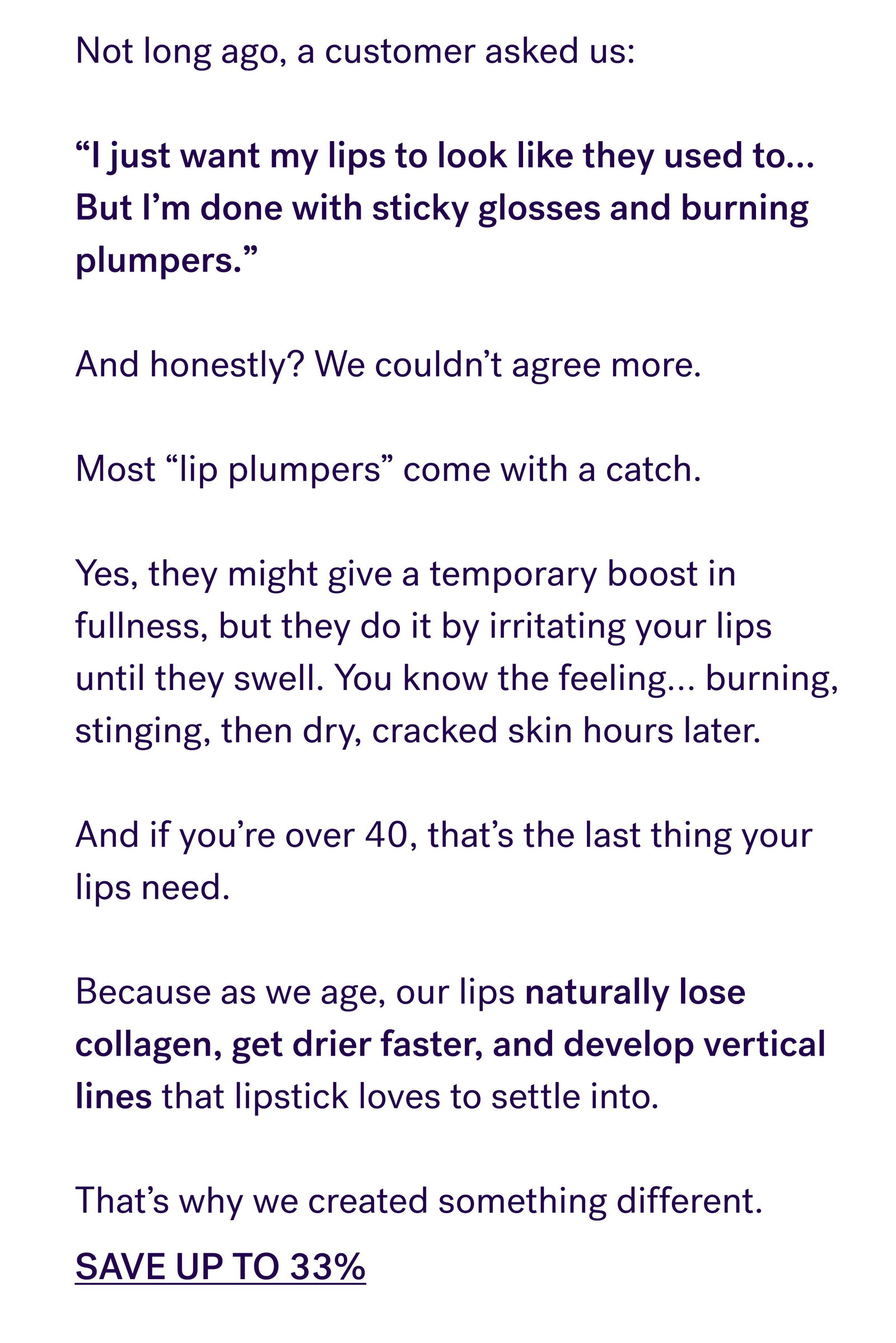Not long ago, a customer asked us:  “I just want my lips to look like they used to… But I’m done with sticky glosses and burning plumpers.”  And honestly? We couldn’t agree more.  Most “lip plumpers” come with a catch.  Yes, they might give a temporary boost in fullness, but they do it by irritating your lips until they swell. You know the feeling… burning, stinging, then dry, cracked skin hours later.  And if you’re over 40, that’s the last thing your lips need.  Because as we age, our lips naturally lose collagen, get drier faster, and develop vertical lines that lipstick loves to settle into.  That’s why we created something different. SAVE UP TO 33%