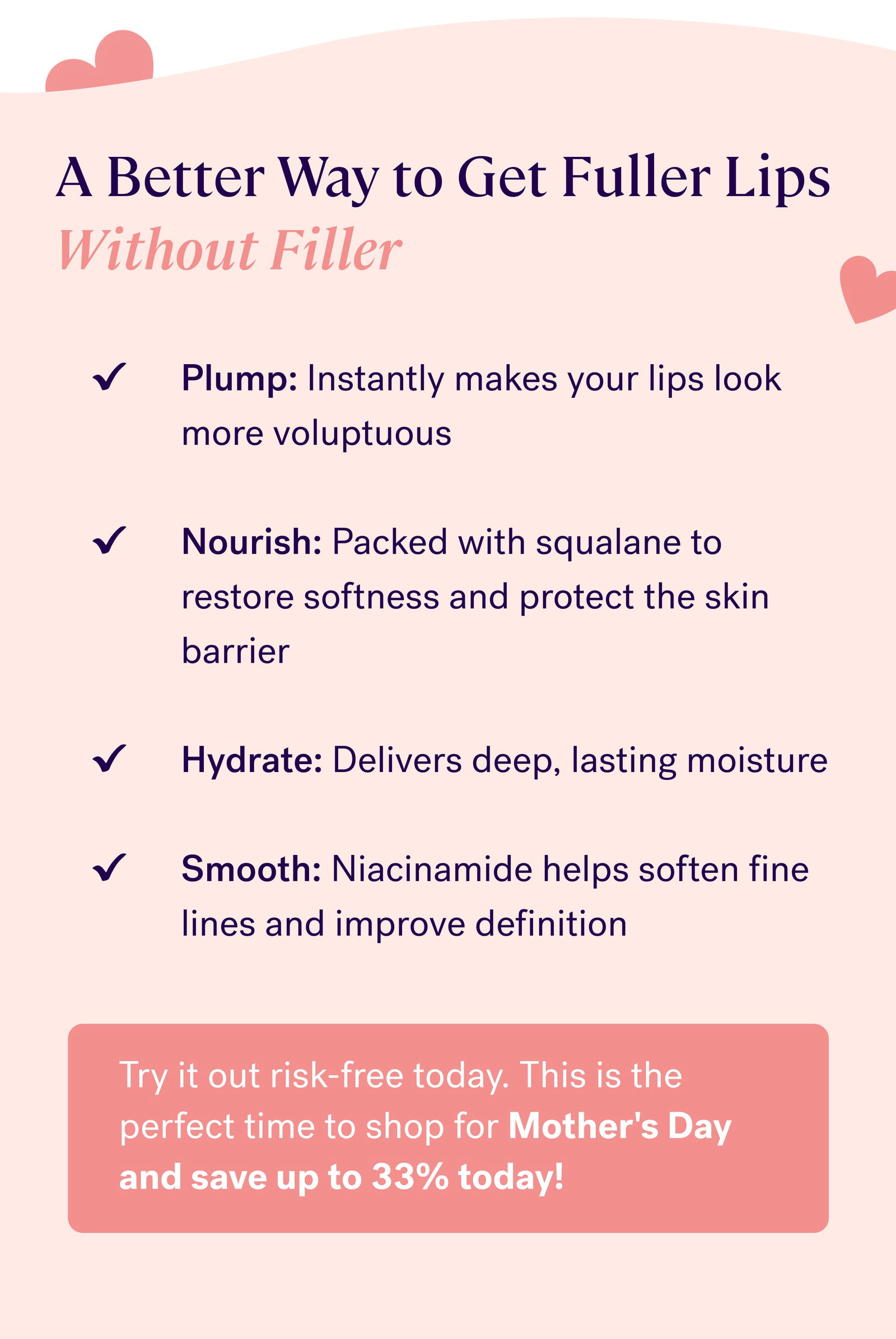 A Better Way to Get Fuller Lips Without Filler Plump: Instantly makes your lips look more voluptuous  Nourish: Packed with squalane to restore softness and protect the skin barrier  Hydrate: Delivers deep, lasting moisture  Smooth: Niacinamide helps soften fine lines and improve definition Try it out risk-free today. This is the perfect time to shop for Mother's Day and save up to 33% today!