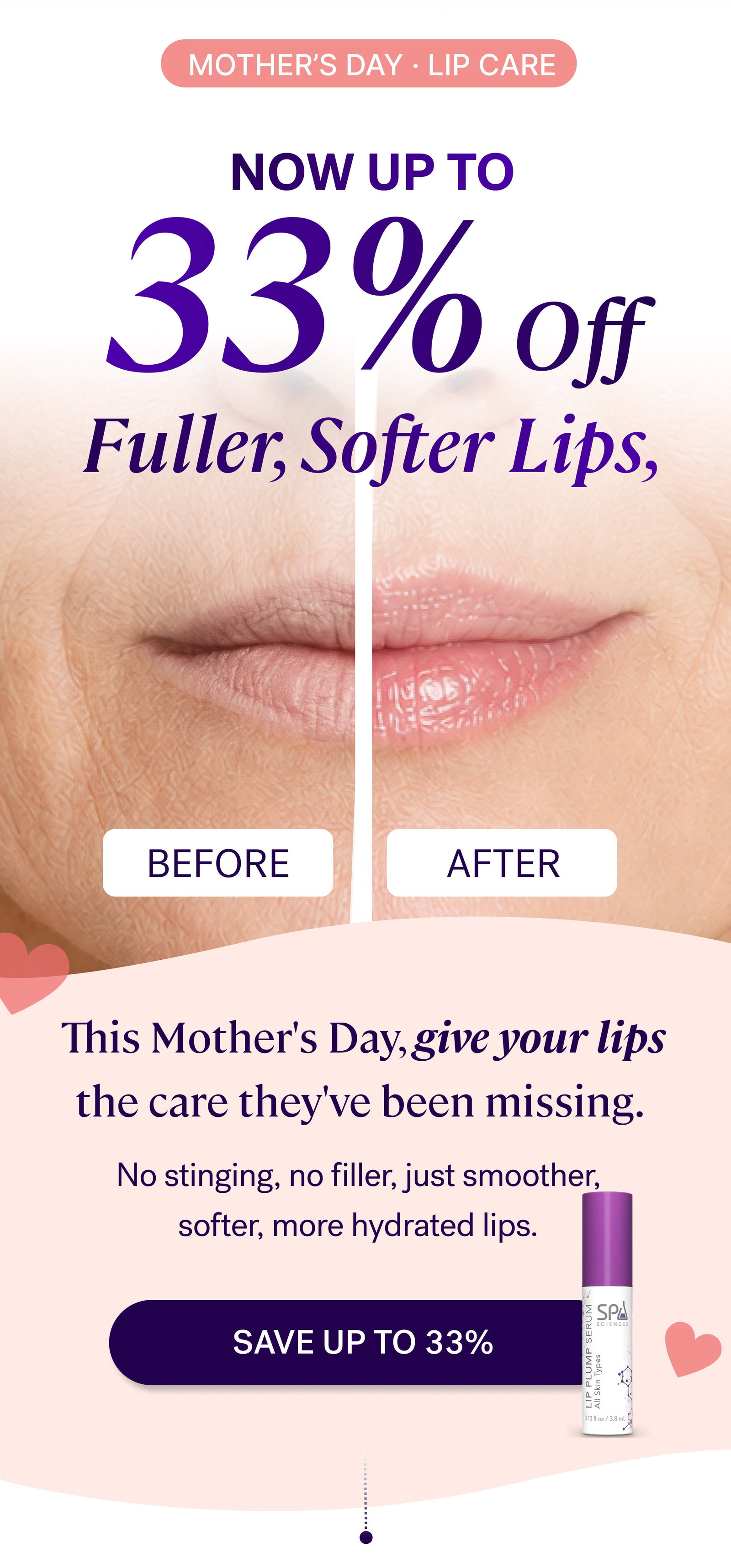 Mother’s day · LIP CARE 33% Off Now Up to Before After This Mother's Day, give your lips the care they've been missing.  No stinging, no filler, just smoother, softer, more hydrated lips. SAVE up to 33% 