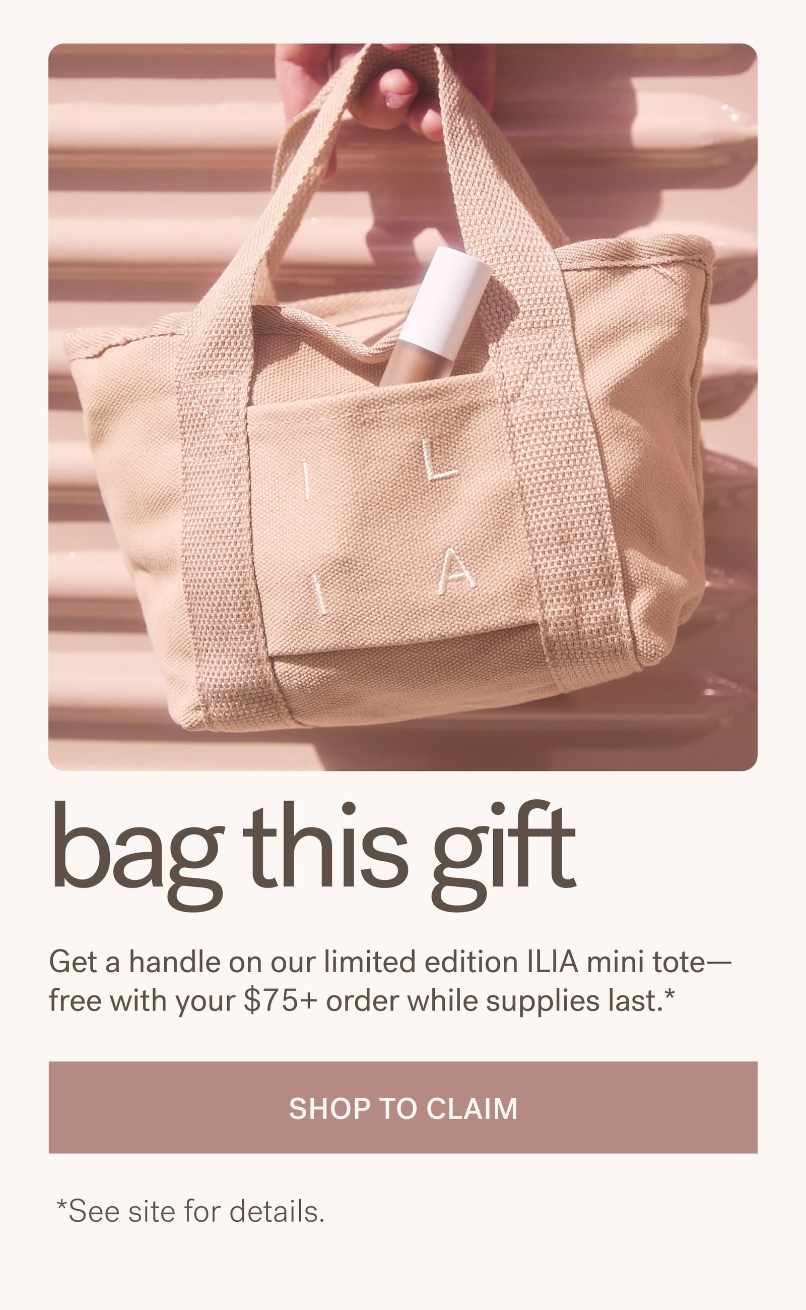 bag this gift Get a handle on our limited edition ILIA mini tote— free with your $75+ order while supplies last.* [ SHOP TO CLAIM ]  *See site for details.
