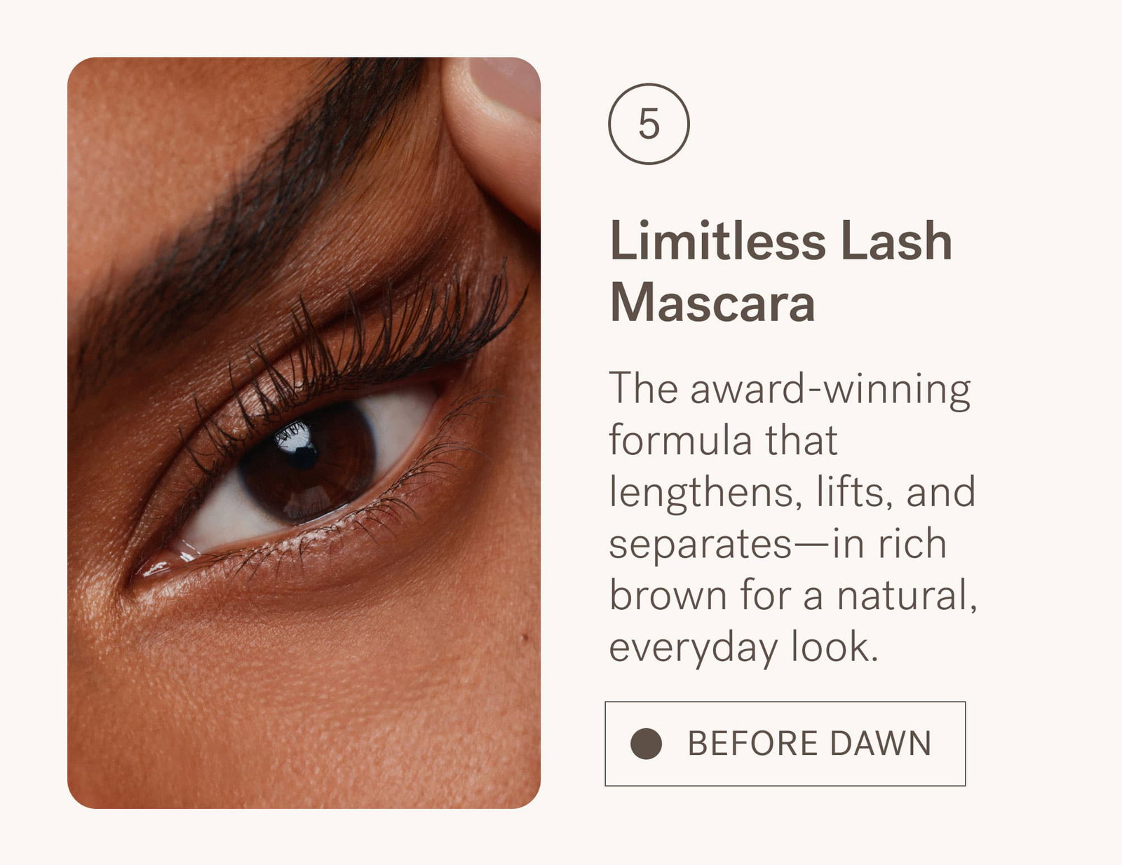 Limitless Lash Mascara in Before Dawn The award-winning formula that lengthens, lifts, and separates—in rich brown for a natural, everyday look.