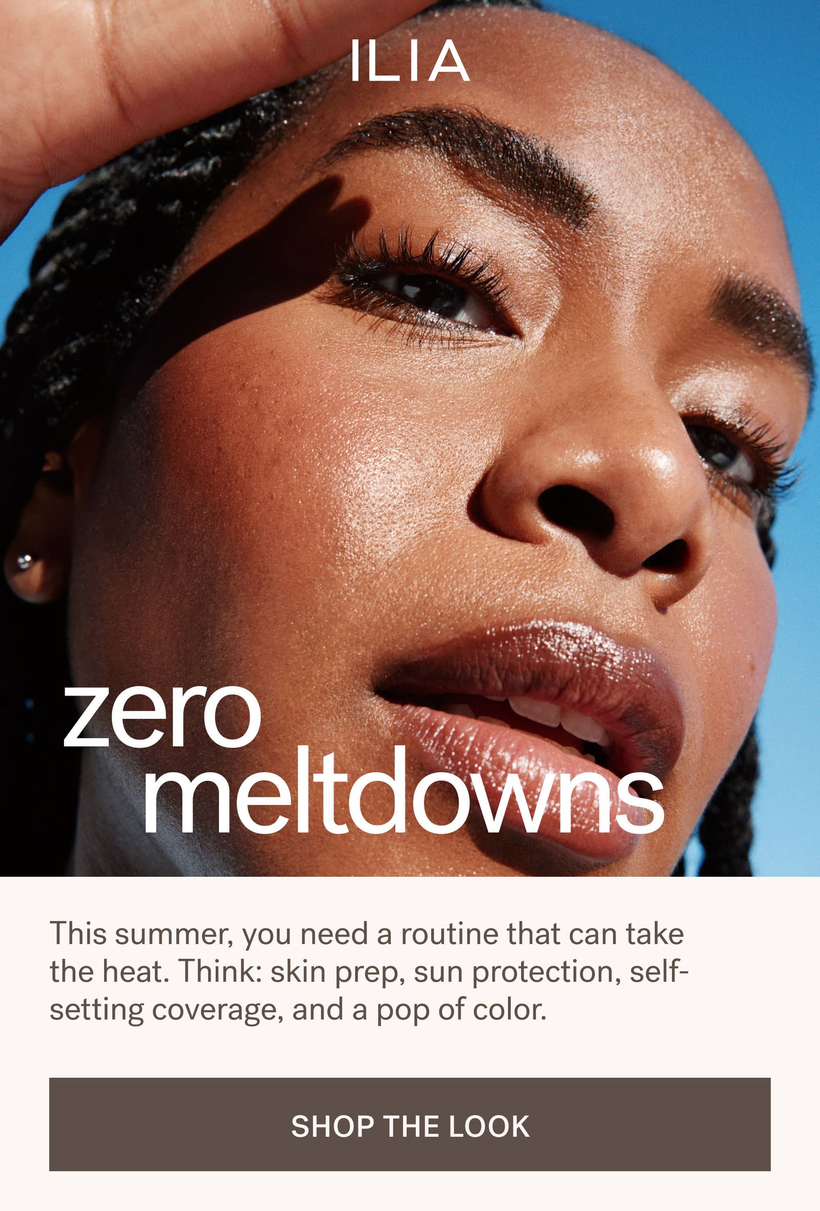 Zero Meltdowns This summer, you need a routine that can take the heat. Think: skin prep, sun protection, self-setting coverage, and a pop of color. SHOP THE LOOK