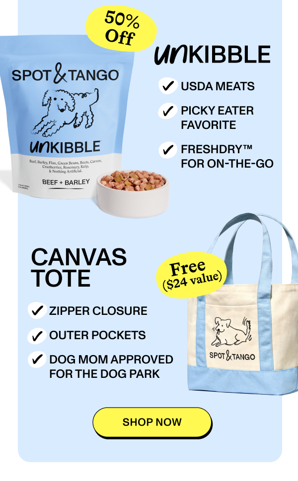 50% Off  SPOT & TANGO UNKIBBLE  USDA MEATS  PICKY EATER FAVORITE  FRESHDRY™ FOR ON-THE-GO  BEEF + BARLEY  CANVAS TOTE  ZIPPER CLOSURE  OUTER POCKETS  DOG MOM APPROVED FOR THE DOG PARK  Free ($24 value)  [SHOP NOW]