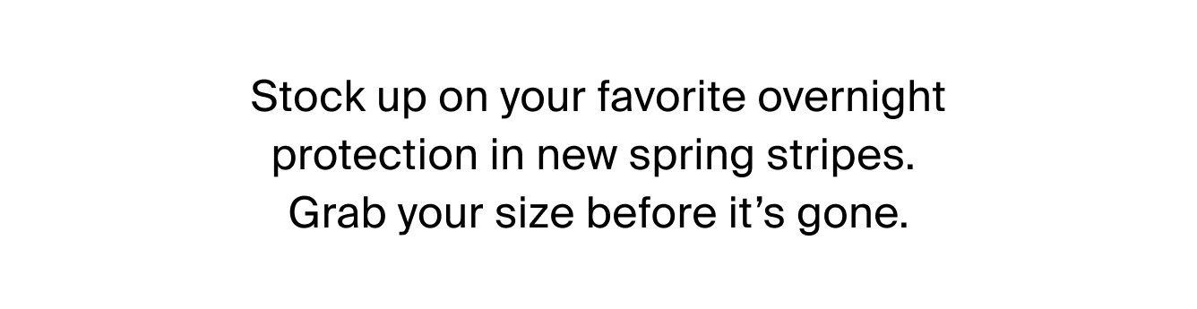 Stock up on your favorite overnight protection in new spring stripes. Grab your size before it's gone.