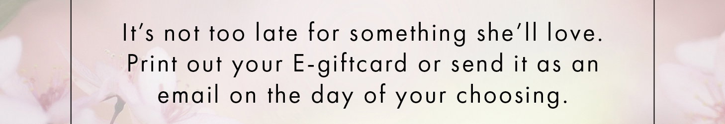It's not too late for something she'll love. Print out your E-giftcard or send it as an email on the day of your choosing.