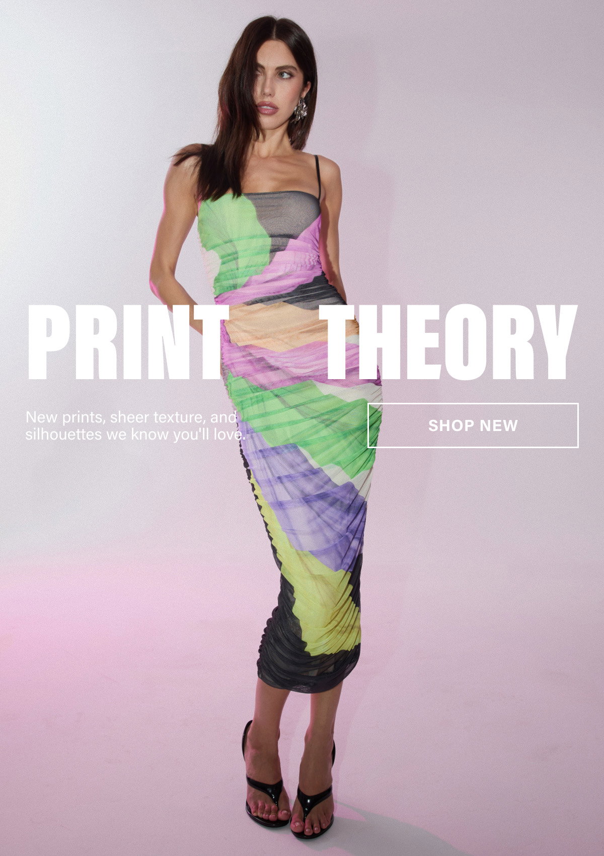 PRINT THEORY. NEW PRINTS, SHEER TEXTURE, AND SILHOUETTES WE KNOW YOU'LL LOVE. SHOP NEW
