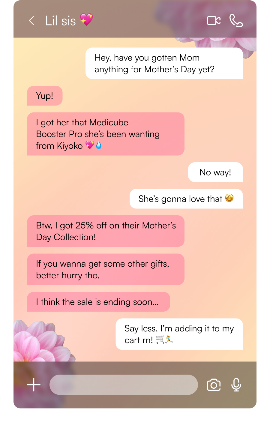 Hey, have you gotten Mom anything for Mother’s Day yet? | Yup! I got her that Medicube Booster Pro she’s been wanting from Kiyoko 💖💧 | No way! She’s gonna love that 🤩 | Btw, I got 25% off on their Mother’s Day Collection! | If you wanna get some other gifts, better hurry tho. I think the sale is ending soon… | Say less, I’m adding it to my cart rn! 🛒🏃‍♀️