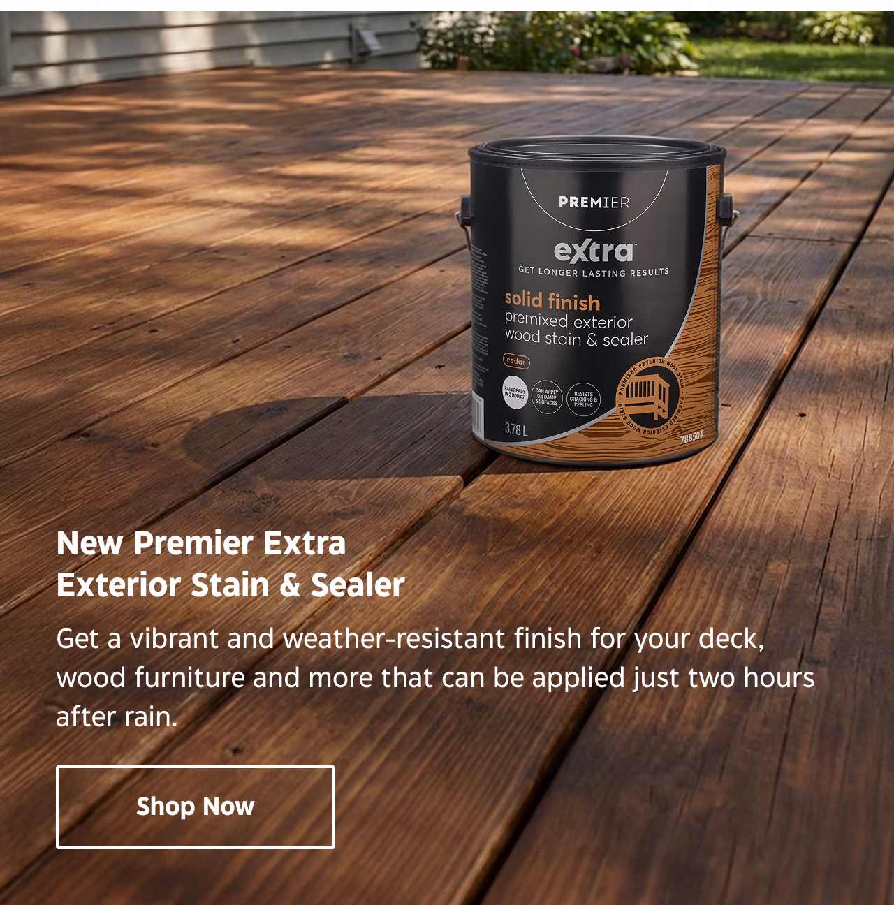 New Premier Extra Exterior Stain & Sealer. Get a vibrant and weather-resistant finish for your deck, wood furniture and more that can be applied just two hours after rain.