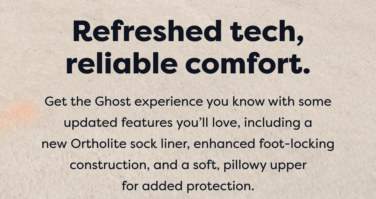 Refreshed tech, reliable comfort. | Get the Ghost experience you know with some updated features you'll love, including a new Ortholite sock liner, enhanced foot-locking construction, and a soft, pillowy upper for added protection.