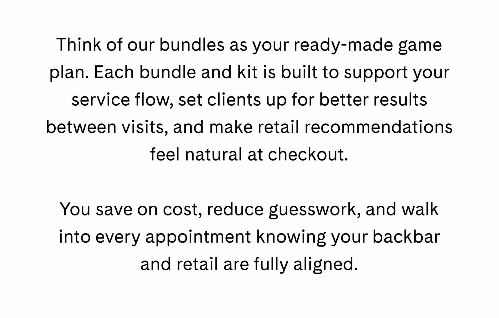 Think of our bundles as your ready-made game plan. Each bundle and kit is built to support your service flow, set clients up for better results between visits, and make retail recommendations feel natural at checkout.  You save on cost, reduce guesswork, and walk into every appointment knowing your backbar and retail are fully aligned.