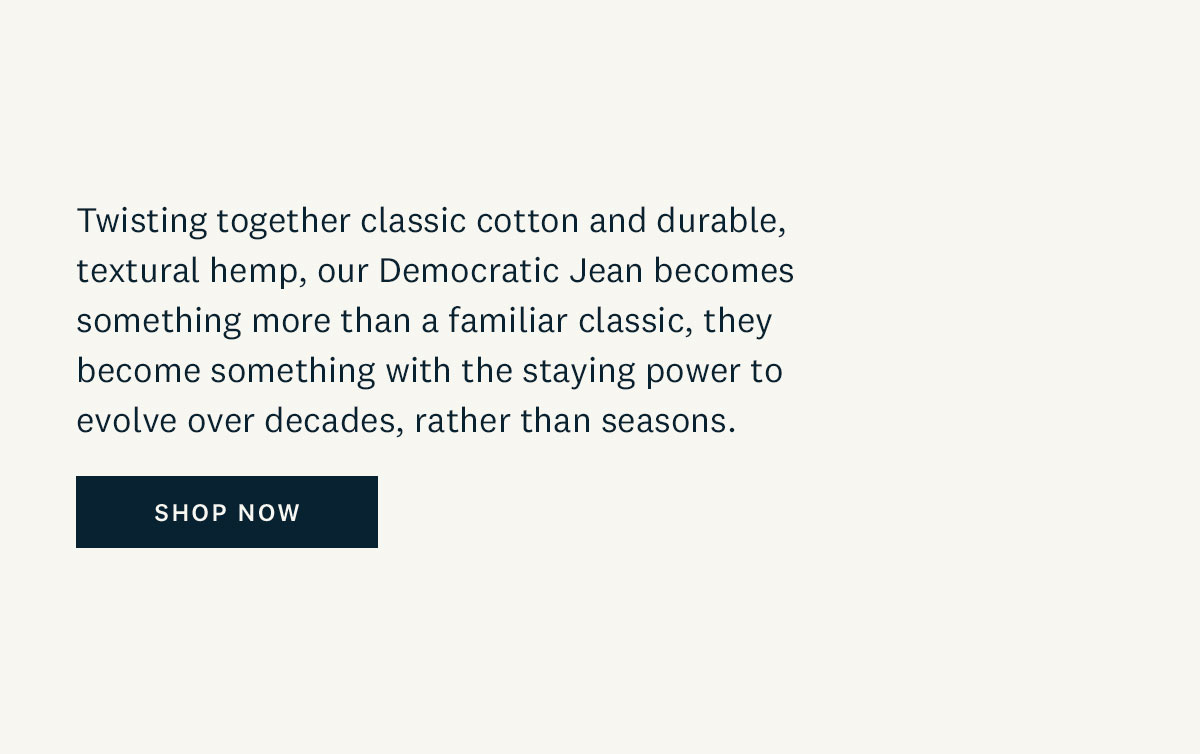 Twisting together classic cotton and durable, textural hemp, our Democratic Jean becomes something more than a familiar classic, they become something with the staying power to evolve over decades, rather than seasons. Shop Now. 