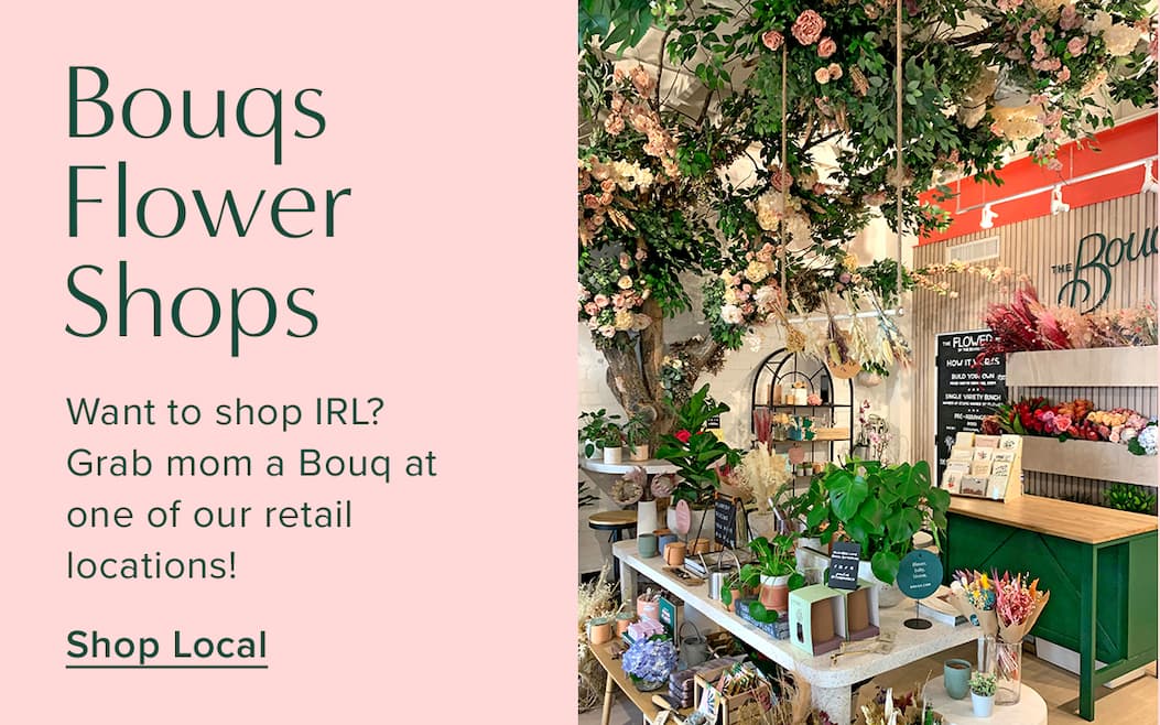Bouqs Flower Shops. Want to shop IRL? Grab mom a Bouq at one of our retail locations. Shop Local
