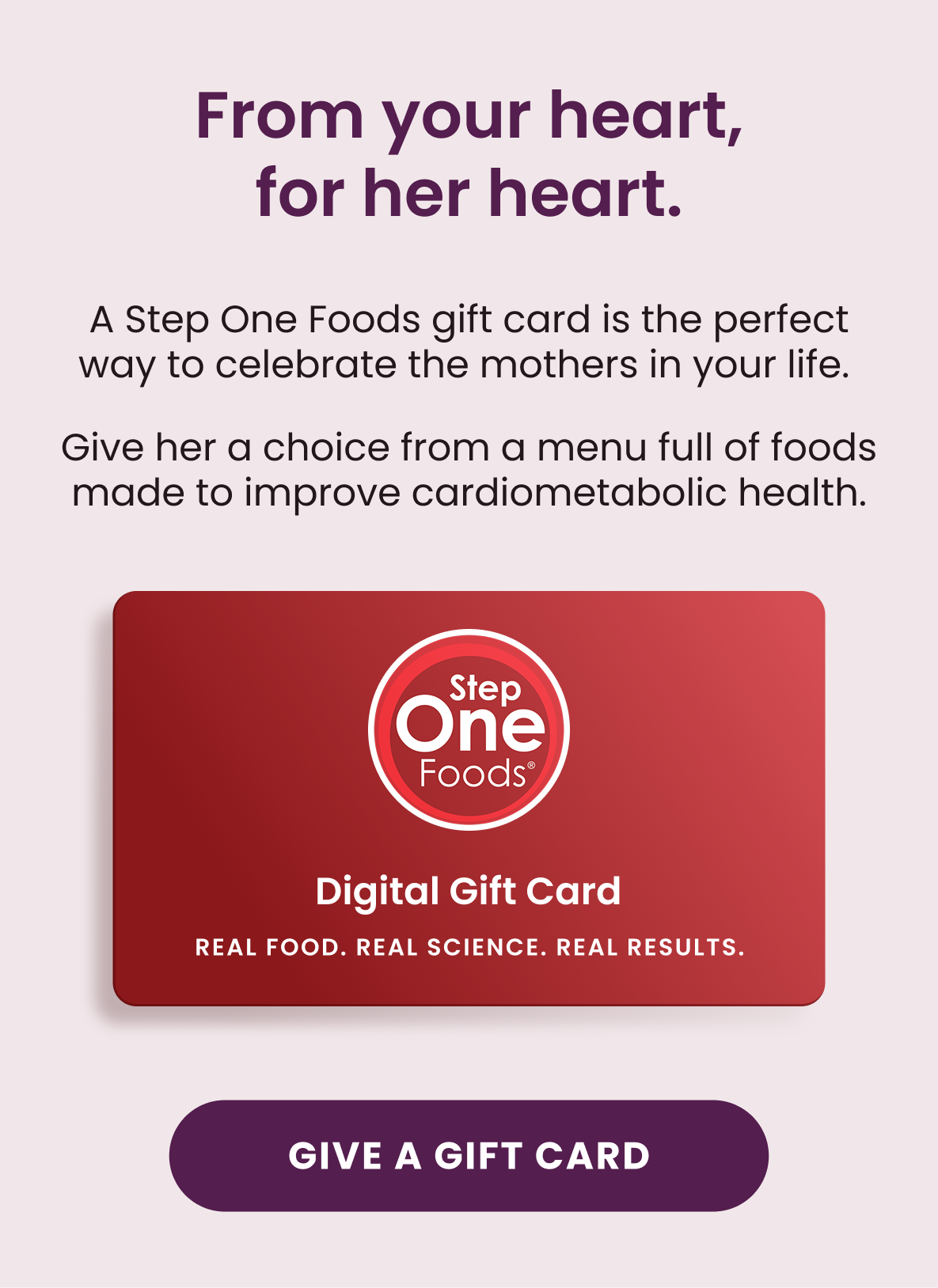 From your heart, for her heart.  A Step One Foods gift card is the perfect way to celebrate the mothers in your life.  Give her a choice from a menu full of foods made to improve cardiometabolic health.  [Give A Gift Card]