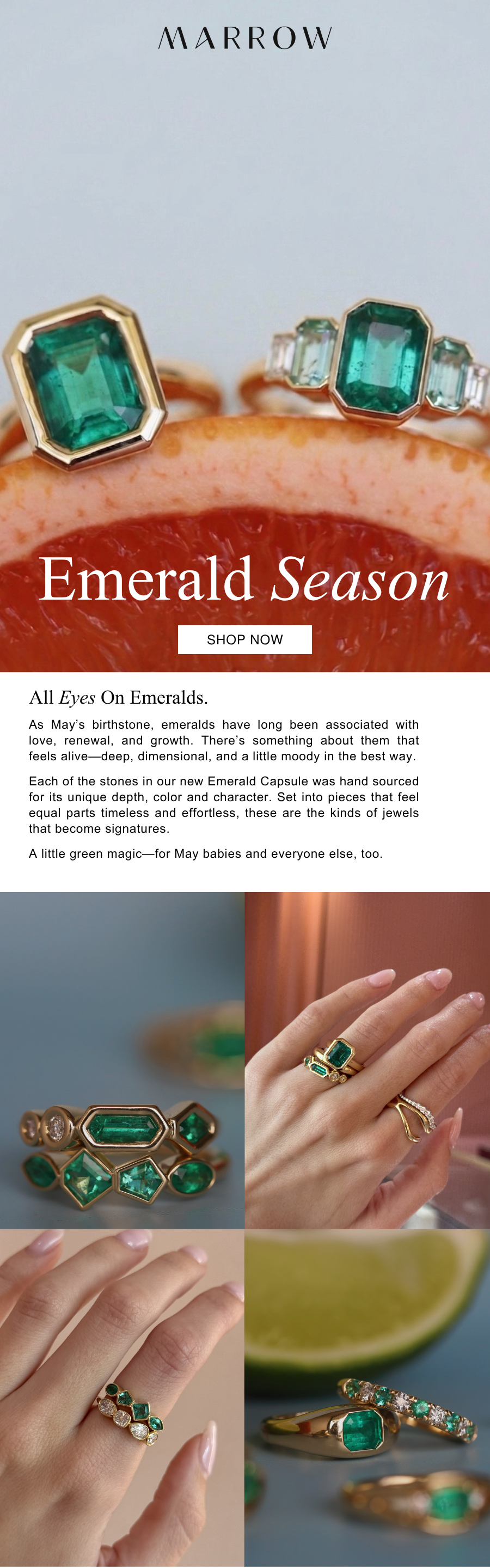 As May’s birthstone, emeralds have long been associated with love, renewal, and growth. There’s something about them that feels alive—deep, dimensional, and a little moody in the best way.  Each of the stones in our new Emerald Capsule was hand sourced for its unique depth, color and character. Set into pieces that feel equal parts timeless and effortless, these are the kinds of jewels that become signatures.  A little green magic—for May babies and everyone else, too.
