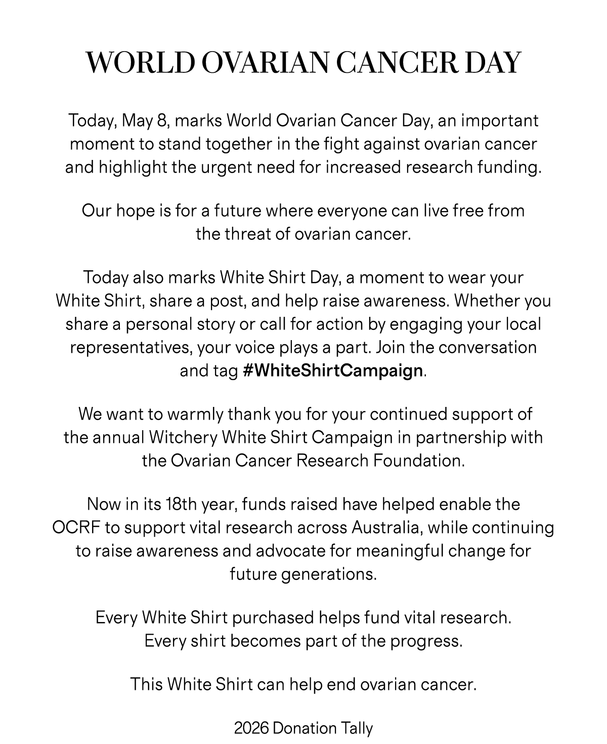 WORLD OVARIAN CANCER DAY | Today, May 8, marks World Ovarian Cancer Day, an important moment to stand together in the fight against ovarian cancer and highlight the urgent need for increased research funding. Our hope is for a future where everyone can live free from the threat of ovarian cancer. Today also marks White Shirt Day, a moment to wear your White Shirt, share a post, and help raise awareness. Whether you share a personal story or call for action by engaging your local representatives, your voice plays a part. Join the conversation and tag #WhiteShirtCampaign. We want to warmly thank you for your continued support of the annual Witchery White Shirt Campaign in partnership with the Ovarian Cancer Research Foundation. Now in its 18th year, funds raised have helped enable the OCRF to support vital research across Australia, while continuing to raise awareness and advocate for meaningful change for future generations. Every White Shirt purchased helps fund vital research. Every shirt becomes part of the progress. This White Shirt can help end ovarian cancer. | 2026 Donation Tally