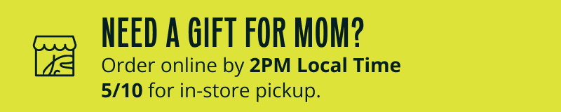Need gift for mom? Order online by 2PM Locat Time 5/10 for in-store pickup.