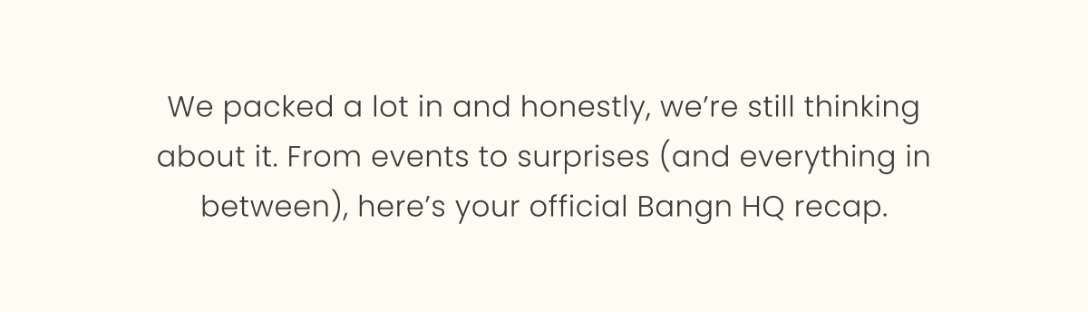 We packed a lot in and honestly, we’re still thinking about it. From events to surprises (and everything in between), here’s your official Bangn HQ recap.