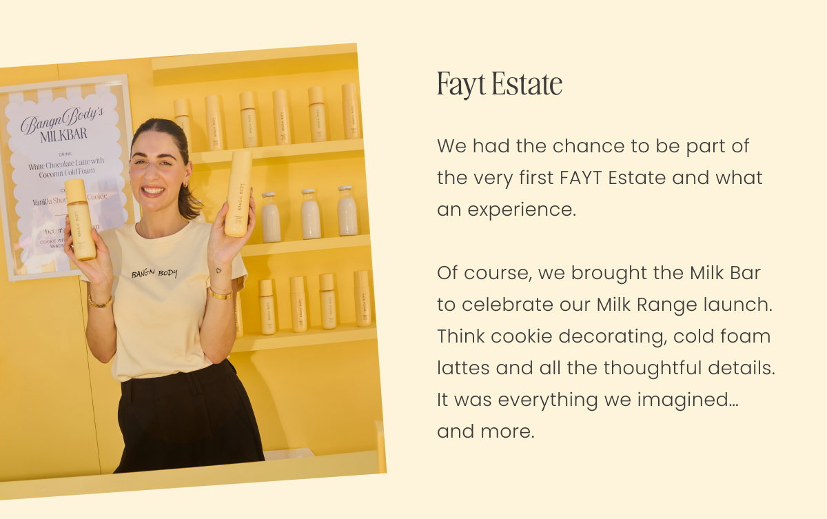 Fayt Estate We had the chance to be part of the very first FAYT Estate and what an experience.  Of course, we brought the Milk Bar to celebrate our Milk Range launch. Think cookie decorating, cold foam lattes and all the thoughtful details. It was everything we imagined… and more.
