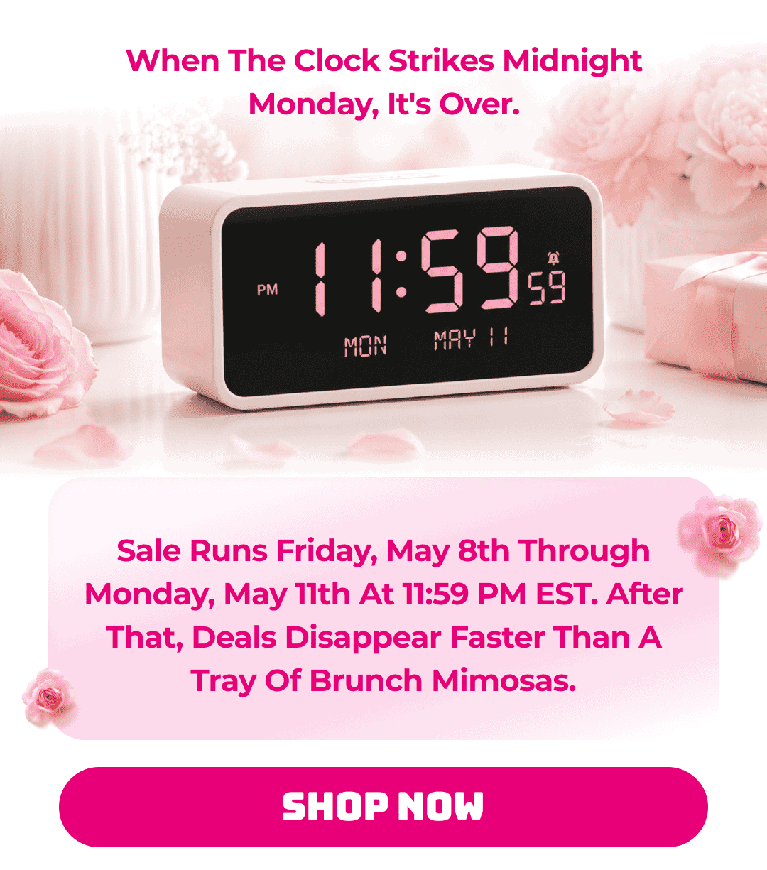 When The Clock Strikes Midnight Monday, It's Over.  Sale runs Friday, May 8th through Monday, May 11th at 11:59 PM EST. After that, deals disappear faster than a tray of brunch mimosas. Shop Now