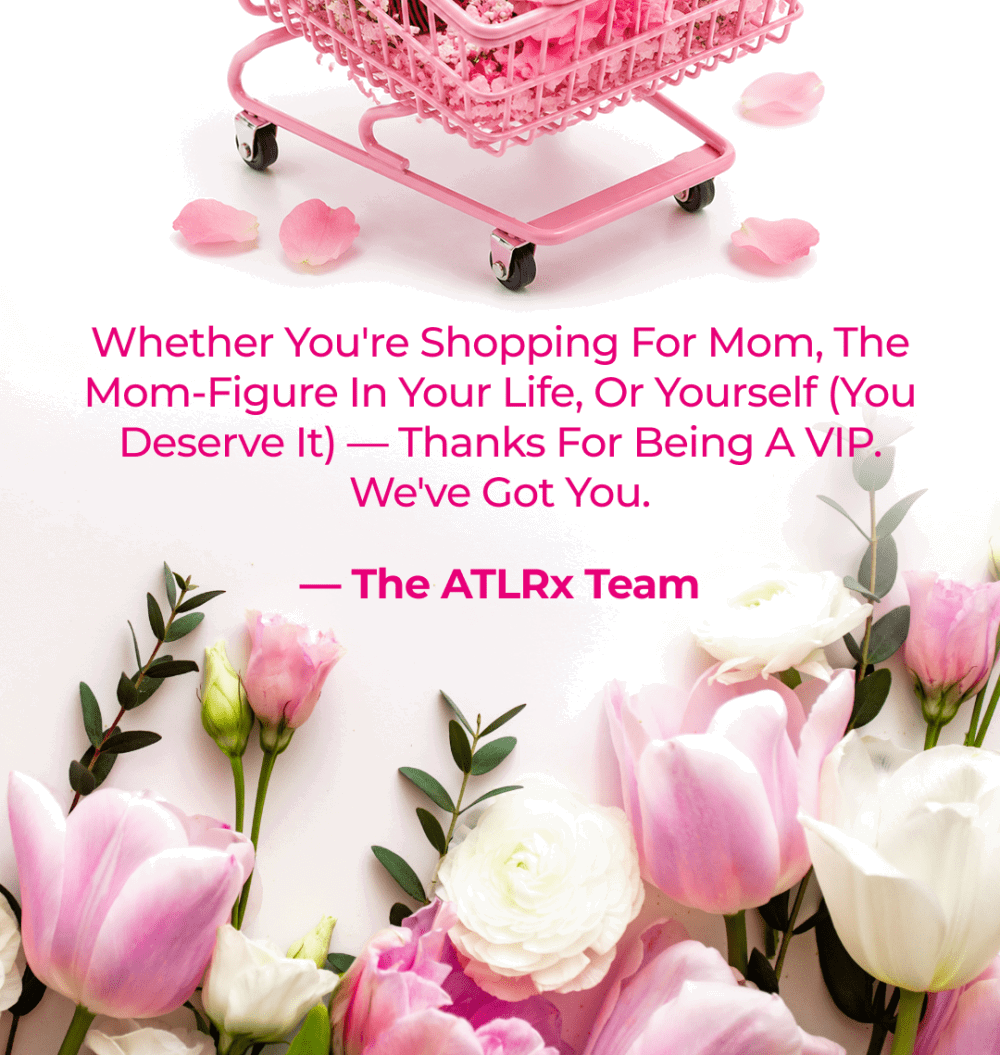 Whether you're shopping for Mom, the mom-figure in your life, or yourself (you deserve it) — thanks for being a VIP. We've got you. — The ATLRx Team
