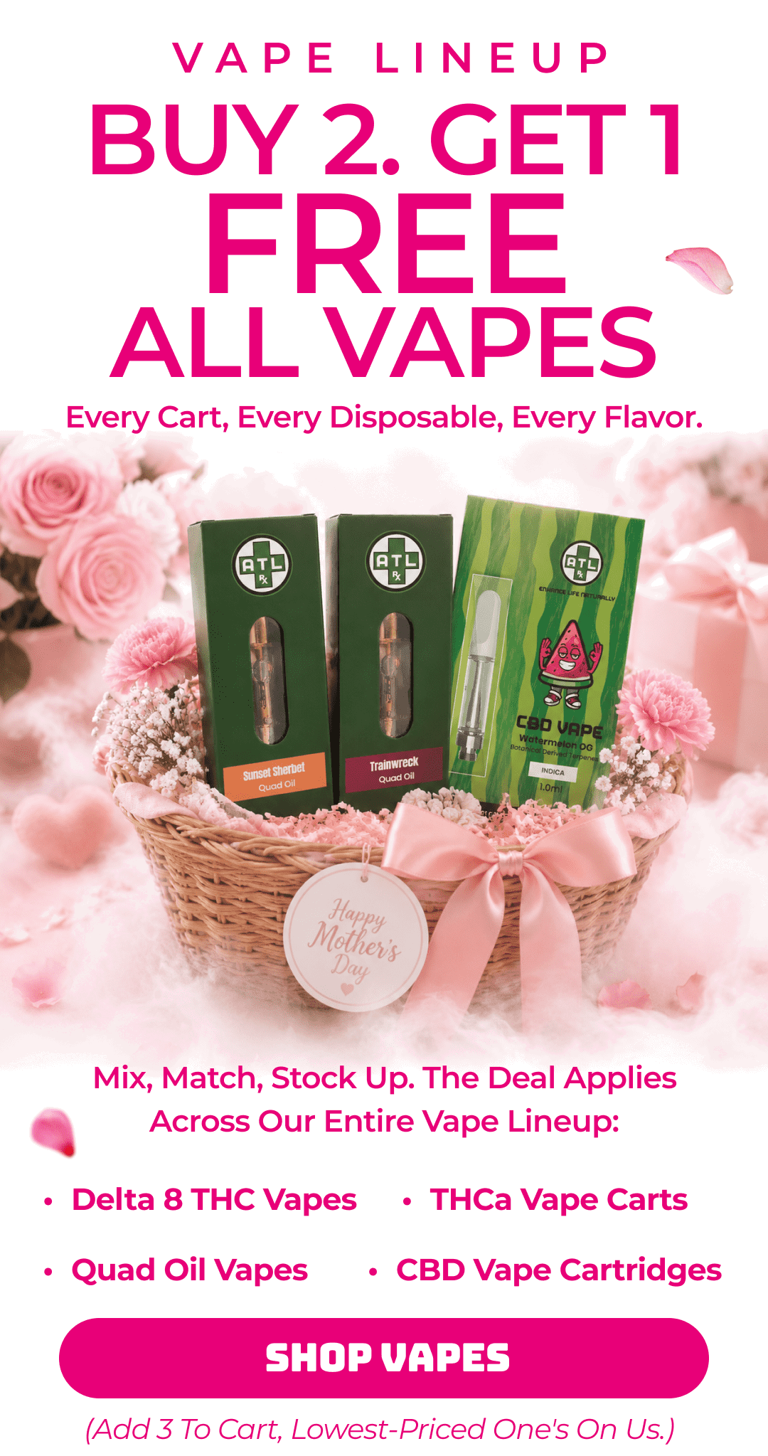 VAPE LINEUP BUY 2. GET 1 FREE. ALL VAPES. Every cart, every disposable, every flavor.  Mix, match, stock up. The deal applies across our entire vape lineup: Delta 8 THC Vapes · THCa Vape Carts · Quad Oil Vapes · CBD Vape Cartridges Add 3 to cart, lowest-priced one's on us.