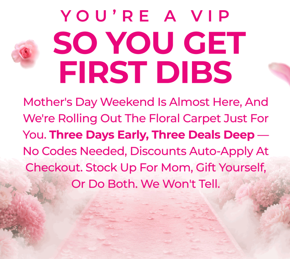 You're a VIP. So You Get First Dibs. Mother's Day weekend is almost here, and we're rolling out the floral carpet just for you. Three days early, three deals deep — no codes needed, discounts auto-apply at checkout. Stock up for Mom, gift yourself, or do both. We won't tell.