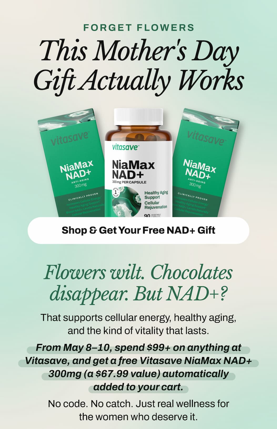 Forget Flowers.   This Mother's Day Gift Actually Works.   Flowers wilt. Chocolates disappear. But NAD+? That supports cellular energy, healthy aging, and the kind of vitality that lasts.   From May 8–10, spend $99+ on anything at Vitasave, and get a free Vitasave NiaMax NAD+ 300mg (a $67.99 value) automatically added to your cart.   No code. No catch. Just real wellness for the women who deserve it.