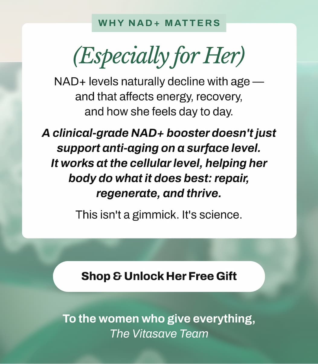 Why NAD+ Matters (Especially for Her)  NAD+ levels naturally decline with age — and that affects energy, recovery, and how she feels day to day. A clinical-grade NAD+ booster doesn't just support anti-aging on a surface level. It works at the cellular level, helping her body do what it does best: repair, regenerate, and thrive.  This isn't a gimmick. It's science.   → Shop & Unlock Her Free Gift   To the women who give everything, The Vitasave Team