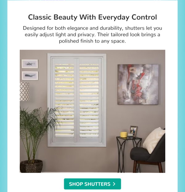 Classic Beauty with Everyday Control | Designed for both elegance and durability, shutters let you easily adjust light and privacy. Their tailored look brings a polished finish to any space. | SHOP SHUTTERS >