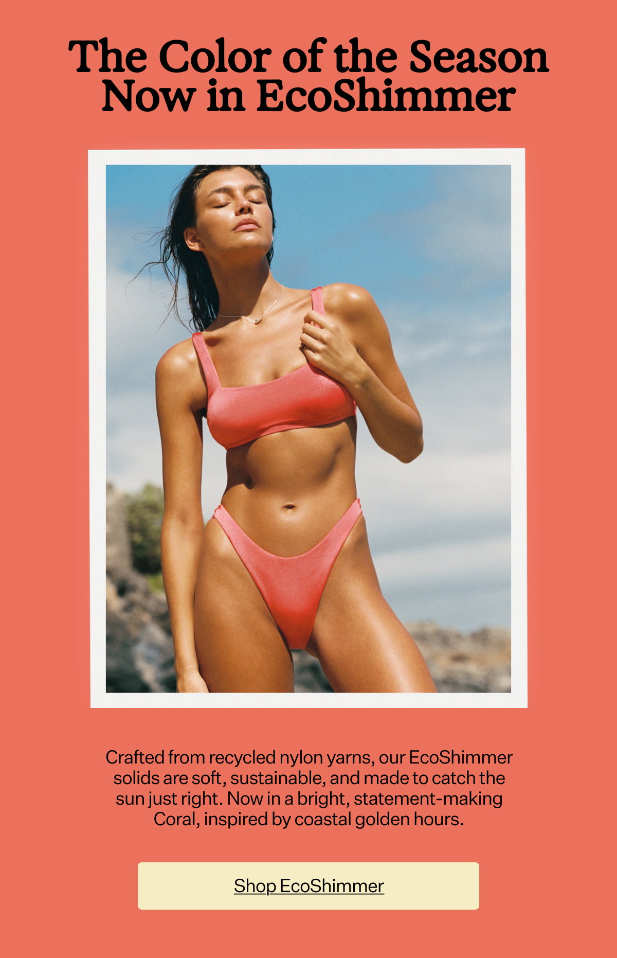 The Color of the Season Now in EcoShimmer Crafted from recycled nylon yarns, our EcoShimmer solids are soft, sustainable, and made to catch the sun just right. Now in a bright, statement-making Coral, inspired by coastal golden hours.