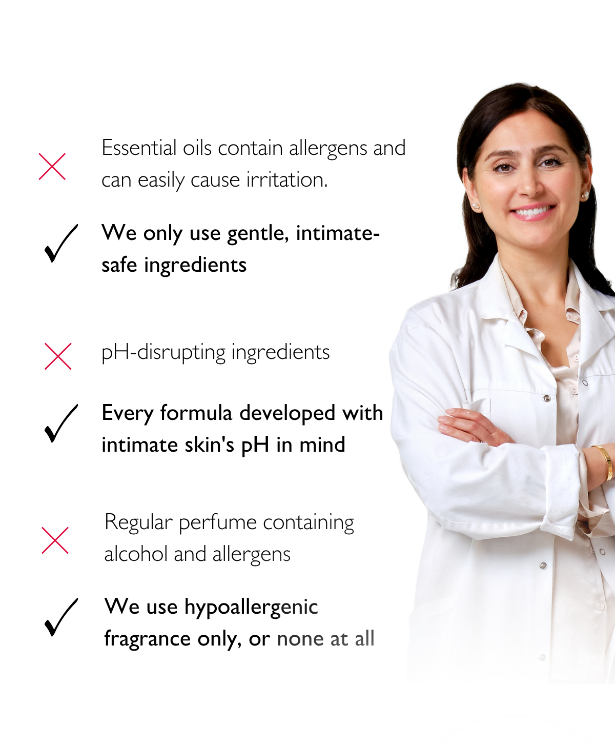 ✕ Essential oils contain allergens and can easily cause irritation.​​​​​​​​​​​​​​​​ ✓ We only use gentle, intimate-safe ingredients.  ✕ pH-disrupting ingredients  ✓ Every formula developed with intimate skin's pH in mind.  ✕ Regular perfume containing alcohol and allergens. ✓ We use hypoallergenic fragrance only — or none at all.