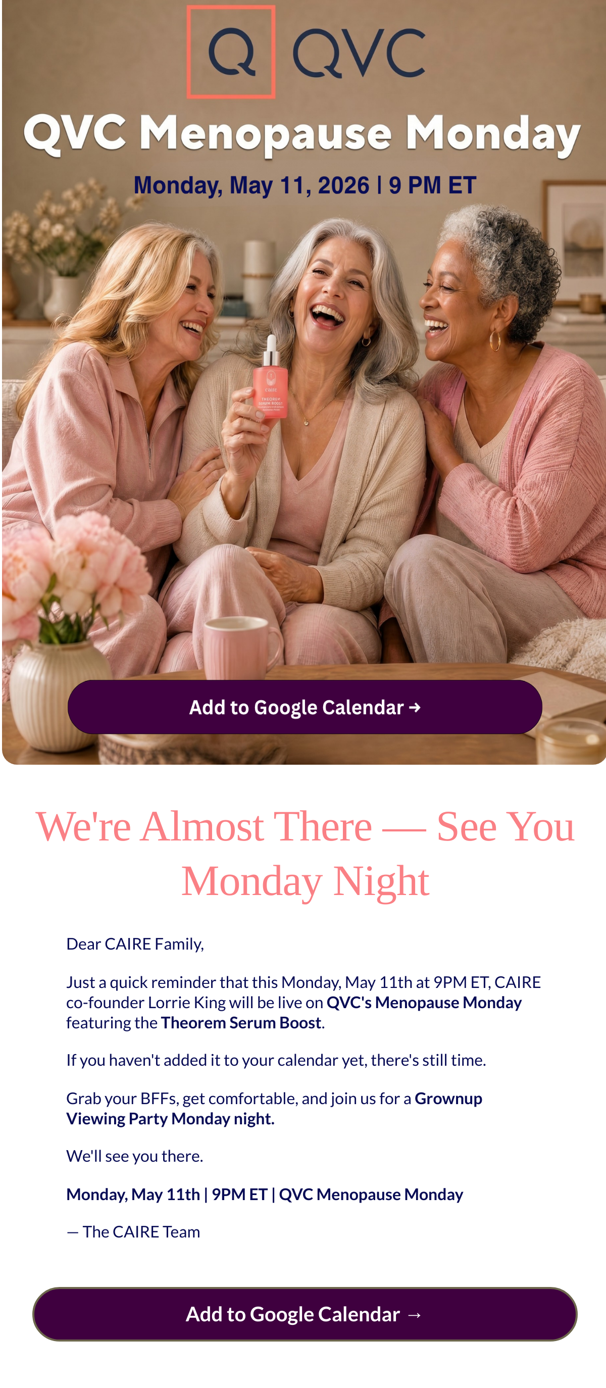  Were Almost There — See You Monday Night Dear CAIRE Family,Just a quick reminder that this Monday, May 11th at 9PM ET, CAIRE co-founder Lorrie King will be live on QVCs Menopause Monday featuring the Theorem Serum Boost.If you havent added it to your calendar yet, theres still time.Grab your BFFs, get comfortable, and join us for a Grownup Viewing Party Monday night.Well see you there.Monday, May 11th | 9PM ET | QVC Menopause Monday— The CAIRE Team Add to Google Calendar →