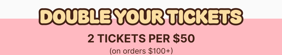 Double Your Tickets - 2 Tickets Per $50 on Orders over $100+