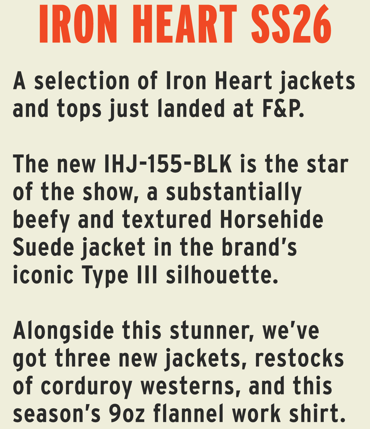 A selection of Iron Heart jackets and tops just landed at F&P.   The new IHJ-155-BLK is the star of the show, a substantially beefy and textured Horsehide Suede jacket in the brand’s iconic Type III silhouette.  Alongside this stunner, we’ve got three new jackets, restocks of corduroy westerns, and this season’s 9oz flannel work shirt.                    