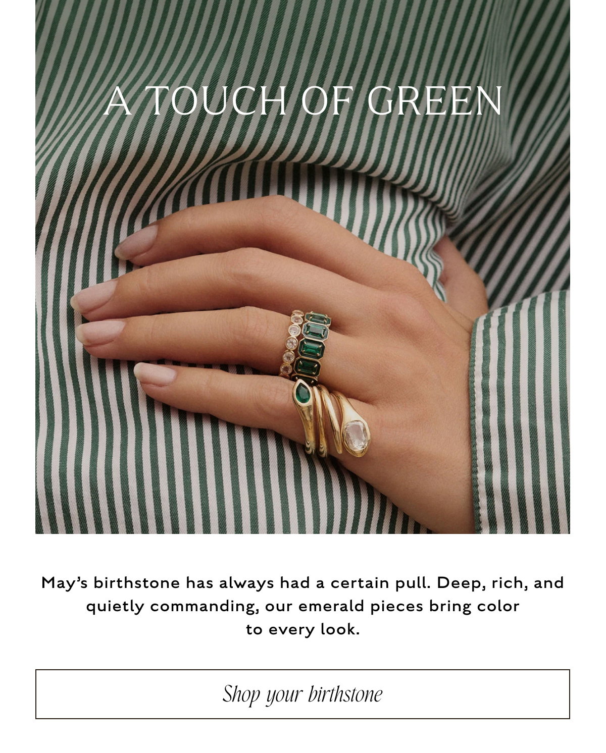 A TOUCH OF GREEN. May's birthstone has always had a certain pull. Deep, rich, and quietly commanding, our emerald pieces bring color to every look. Shop your birthstone