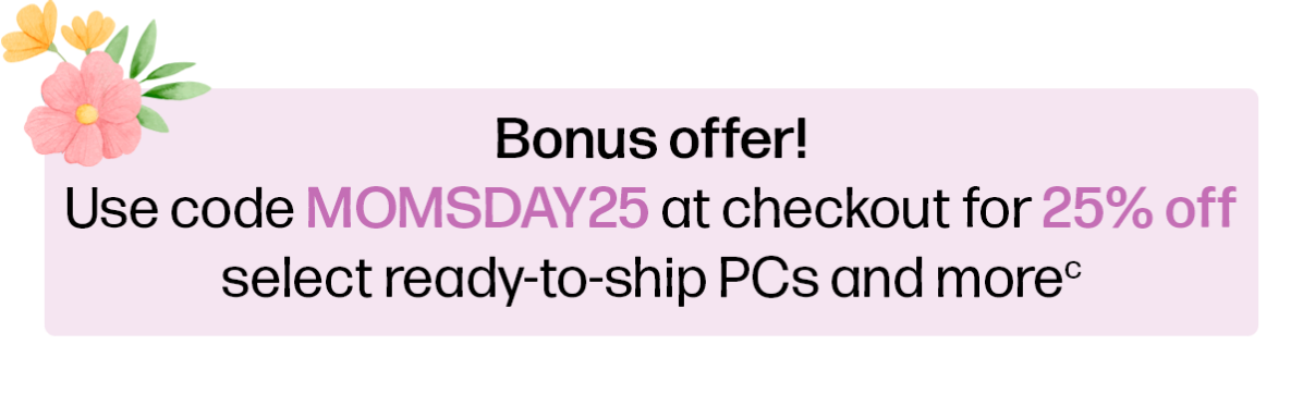 Bonus offer! | Use code MOMSDAY25 at checkout for 25% off select ready-to-ship PCs and more(c)
