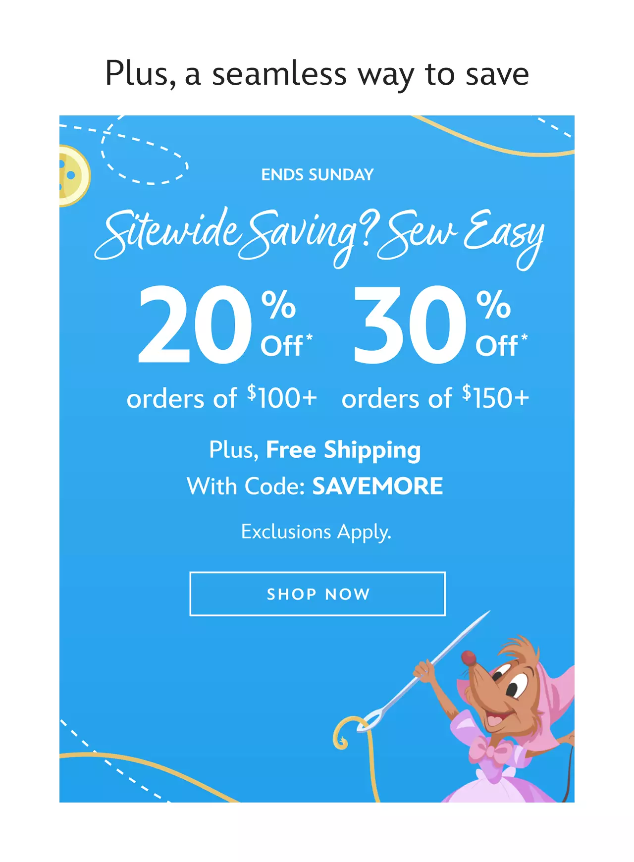 Plus, a seamless way to save. Ends Sunday. Sitewide Saving? Sew Easy. 20% Off $100+ Or 30% Off $150+ Plus, Free Shipping With Code: SAVEMORE. Exclusions Apply.  | Shop Now