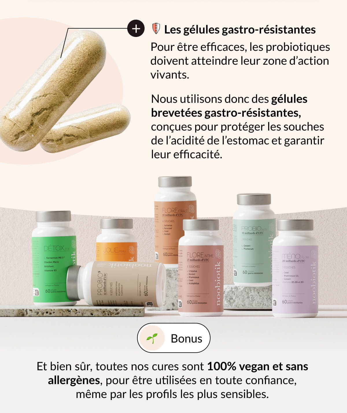 🛡️ Les gélules gastro-résistantes Pour être efficaces, les probiotiques doivent atteindre leur zone d’action vivants. Nous utilisons donc des gélules brevetées gastro-résistantes, conçues pour protéger les souches de l’acidité de l’estomac et garantir leur efficacité. 🌱 Bonus Et bien sûr, toutes nos cures sont 100% vegan et sans allergènes, pour être utilisées en toute confiance, même par les profils les plus sensibles.