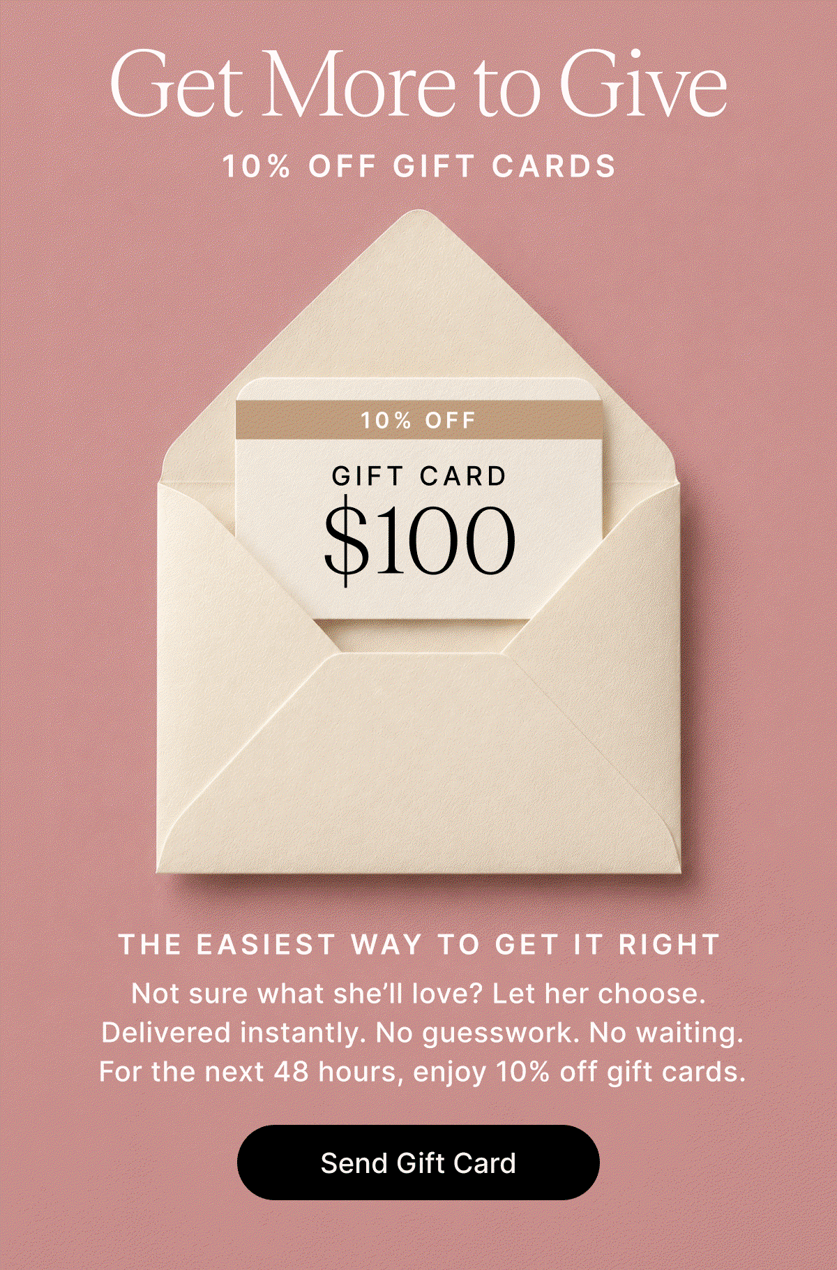 Get More to Give 10% OFF GIFT CARDS THE EASIEST WAY TO GET IT RIGHT Not sure what she’ll love? Let her choose.  Delivered instantly. No guesswork. No waiting.  For the next 48 hours, enjoy 10% off gift cards. Send Gift Card
