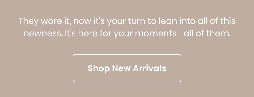 They wore it now it is your turn to lean into all of this newness. It is here for your moments. All of them. Shop New Arrivals