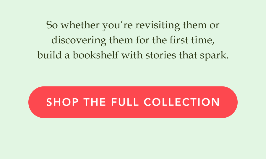 So whether you’re revisiting them or discovering them for the first time, build a bookshelf with stories that spark. SHOP THE FULL COLLECTION!